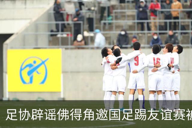 足协辟谣佛得角邀国足踢友谊赛被拒：暂未收到对方书面函件